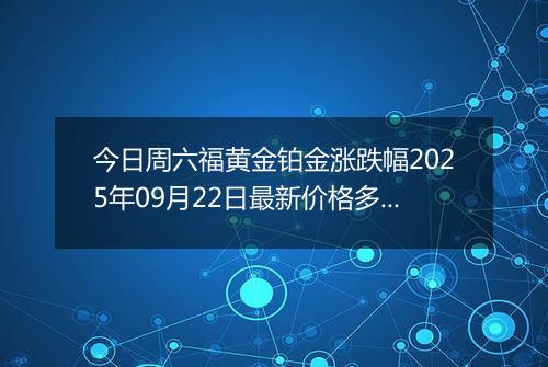 今日周六福黄金铂金涨跌幅2025年09月22日最新价格多少钱一克及行情