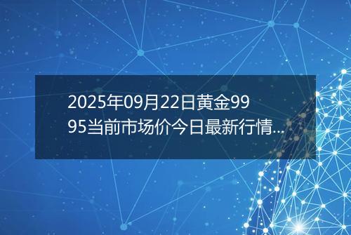 2025年09月22日黄金9995当前市场价今日最新行情及报价多少元一克