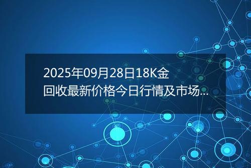 2025年09月28日18K金回收最新价格今日行情及市场报价多少钱一克