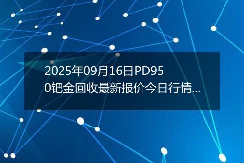 2025年09月16日PD950钯金回收最新报价今日行情及实时市场价多少元一克