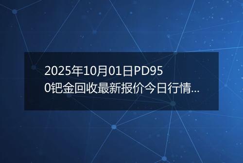 2025年10月01日PD950钯金回收最新报价今日行情及实时市场价多少钱一克