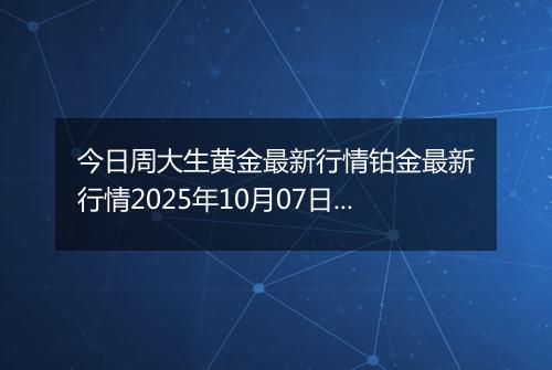 今日周大生黄金最新行情铂金最新行情2025年10月07日价格及涨跌幅钱一克