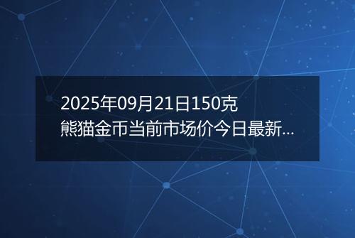 2025年09月21日150克熊猫金币当前市场价今日最新行情及报价多少元一个