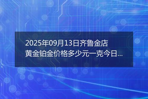 2025年09月13日齐鲁金店黄金铂金价格多少元一克今日最新行情及涨跌幅