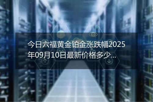 今日六福黄金铂金涨跌幅2025年09月10日最新价格多少元一克及行情