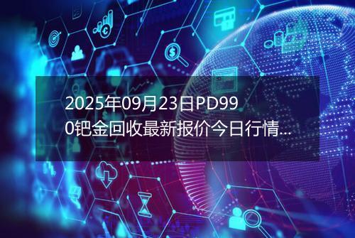 2025年09月23日PD990钯金回收最新报价今日行情及实时市场价多少元一克