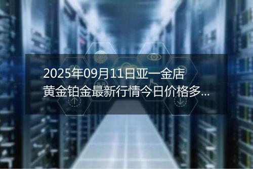 2025年09月11日亚一金店黄金铂金最新行情今日价格多少一克及涨跌幅