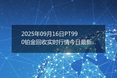 2025年09月16日PT990铂金回收实时行情今日最新价格及当前报价多少钱一克