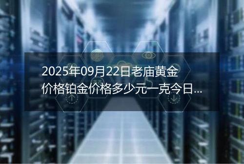 2025年09月22日老庙黄金价格铂金价格多少元一克今日最新行情及涨跌幅