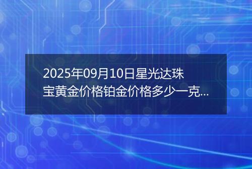 2025年09月10日星光达珠宝黄金价格铂金价格多少一克今日最新行情及涨跌幅