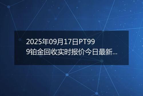 2025年09月17日PT999铂金回收实时报价今日最新行情及价格多少元一克