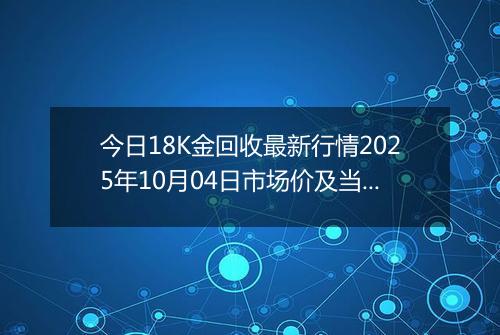 今日18K金回收最新行情2025年10月04日市场价及当前价格多少一克