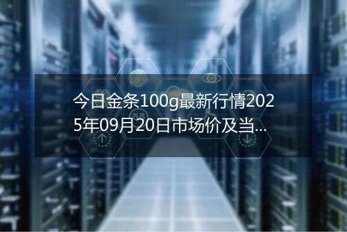 今日金条100g最新行情2025年09月20日市场价及当前价格多少一克