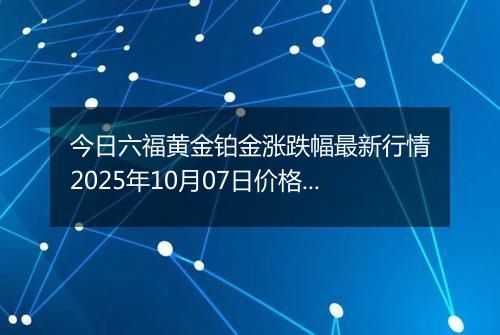 今日六福黄金铂金涨跌幅最新行情2025年10月07日价格多少钱一克