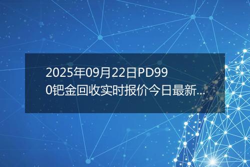 2025年09月22日PD990钯金回收实时报价今日最新行情及价格多少钱一克