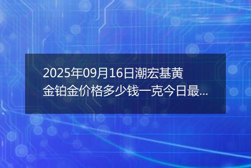 2025年09月16日潮宏基黄金铂金价格多少钱一克今日最新行情及涨跌幅