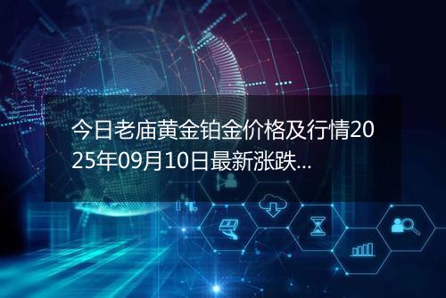 今日老庙黄金铂金价格及行情2025年09月10日最新涨跌幅多少一克