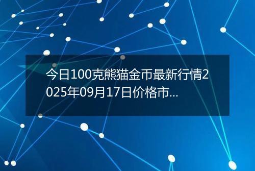今日100克熊猫金币最新行情2025年09月17日价格市场价及报价多少元一个