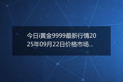 今日i黄金9999最新行情2025年09月22日价格市场价及报价多少一克