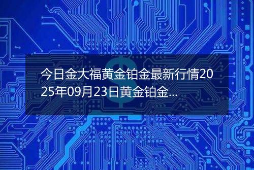 今日金大福黄金铂金最新行情2025年09月23日黄金铂金价格多少钱一克及涨跌幅