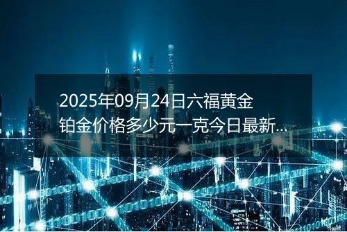 2025年09月24日六福黄金铂金价格多少元一克今日最新行情及涨跌幅