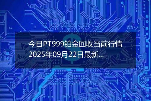 今日PT999铂金回收当前行情2025年09月22日最新价格及市场价多少钱一克