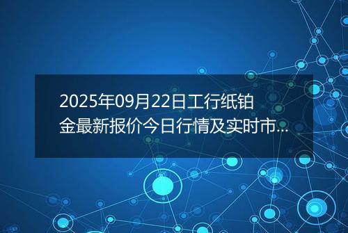 2025年09月22日工行纸铂金最新报价今日行情及实时市场价多少一克