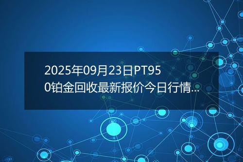 2025年09月23日PT950铂金回收最新报价今日行情及实时市场价多少钱一克