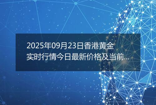 2025年09月23日香港黄金实时行情今日最新价格及当前报价多少港元一港两