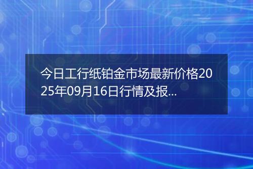 今日工行纸铂金市场最新价格2025年09月16日行情及报价多少元一克