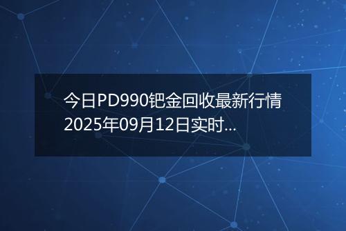 今日PD990钯金回收最新行情2025年09月12日实时价格及报价多少一克