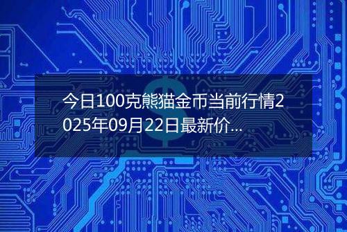 今日100克熊猫金币当前行情2025年09月22日最新价格及市场价多少元一个