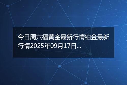今日周六福黄金最新行情铂金最新行情2025年09月17日价格及涨跌幅钱一克