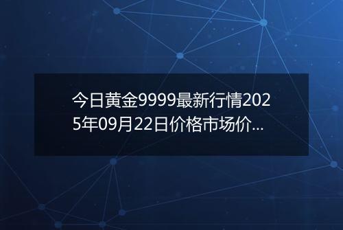 今日黄金9999最新行情2025年09月22日价格市场价及报价多少钱一克