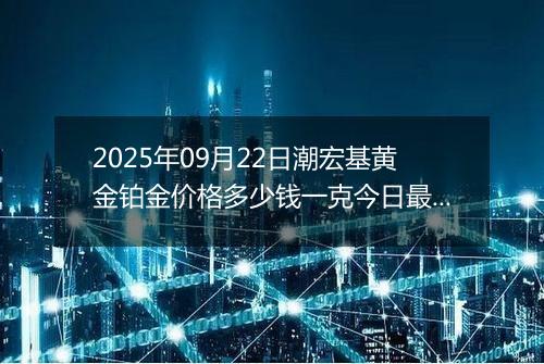 2025年09月22日潮宏基黄金铂金价格多少钱一克今日最新行情及涨跌幅