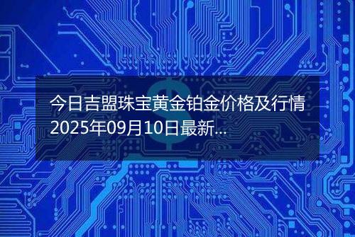 今日吉盟珠宝黄金铂金价格及行情2025年09月10日最新涨跌幅多少元一克