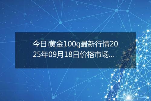 今日i黄金100g最新行情2025年09月18日价格市场价及报价多少一克