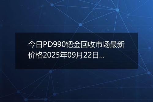 今日PD990钯金回收市场最新价格2025年09月22日行情及报价多少钱一克