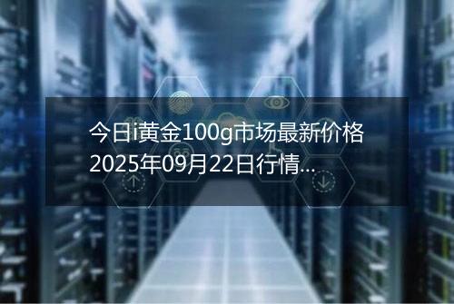 今日i黄金100g市场最新价格2025年09月22日行情及报价多少元一克