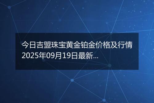 今日吉盟珠宝黄金铂金价格及行情2025年09月19日最新涨跌幅多少钱一克
