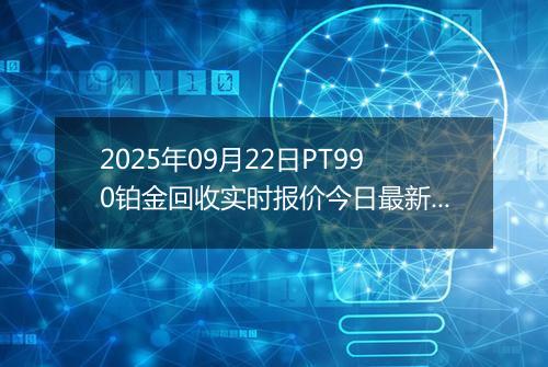 2025年09月22日PT990铂金回收实时报价今日最新行情及价格多少一克