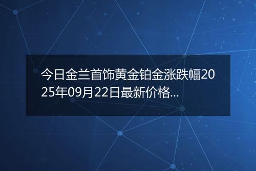 今日金兰首饰黄金铂金涨跌幅2025年09月22日最新价格多少钱一克及行情
