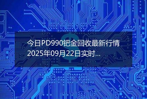 今日PD990钯金回收最新行情2025年09月22日实时价格及报价多少钱一克