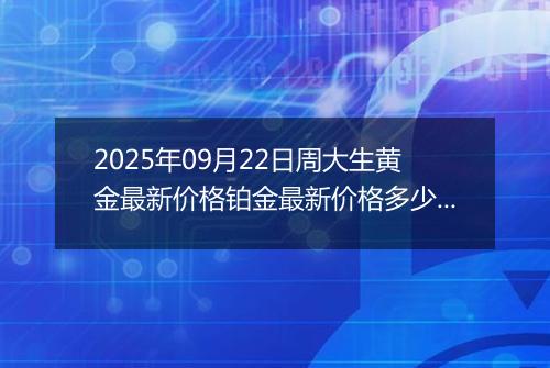 2025年09月22日周大生黄金最新价格铂金最新价格多少元一克今日行情及涨跌幅