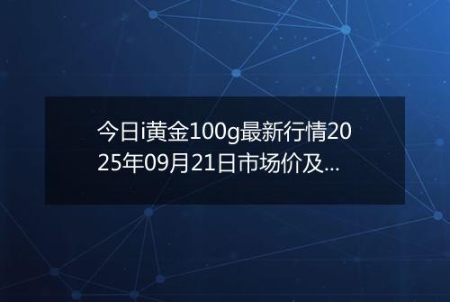 今日i黄金100g最新行情2025年09月21日市场价及当前价格多少一克