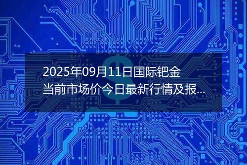 2025年09月11日国际钯金当前市场价今日最新行情及报价多少美元一盎司