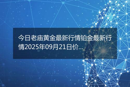 今日老庙黄金最新行情铂金最新行情2025年09月21日价格及涨跌幅元一克