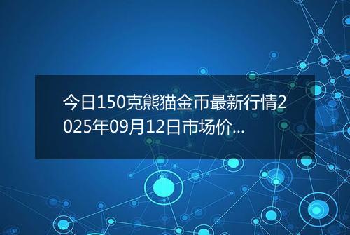 今日150克熊猫金币最新行情2025年09月12日市场价及当前价格多少元一个