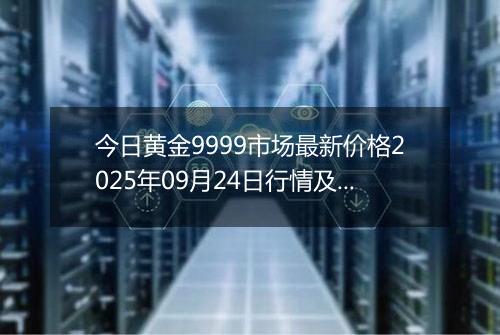 今日黄金9999市场最新价格2025年09月24日行情及报价多少元一克