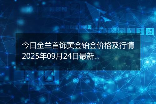 今日金兰首饰黄金铂金价格及行情2025年09月24日最新涨跌幅多少钱一克